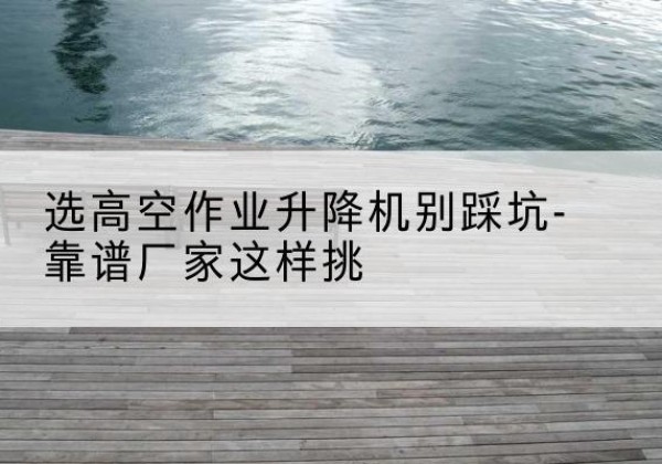 连山剪叉式升降机厂家-选高空作业升降机别踩坑-靠谱厂家这样挑