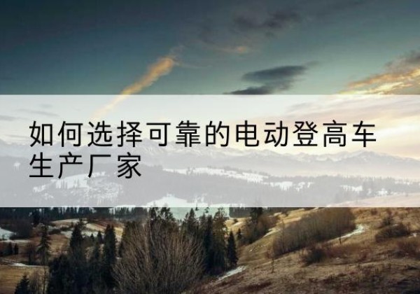 连山电动登高车厂家-如何选择可靠的电动登高车生产厂家