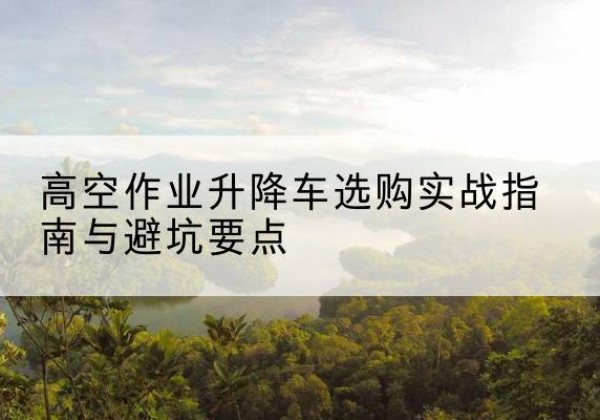 连山升降车怎么选-高空作业升降车选购实战指南与避坑要点